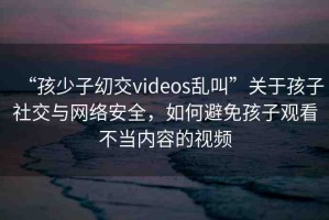 “孩少子?交videos亂叫”關(guān)于孩子社交與網(wǎng)絡(luò)安全，如何避免孩子觀看不當(dāng)內(nèi)容的視頻