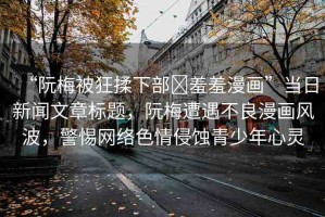 “阮梅被狂揉下部?羞羞漫畫”當(dāng)日新聞文章標(biāo)題，阮梅遭遇不良漫畫風(fēng)波，警惕網(wǎng)絡(luò)色情侵蝕青少年心靈