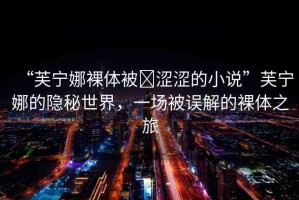 “芙寧娜裸體被?澀澀的小說”芙寧娜的隱秘世界，一場被誤解的裸體之旅