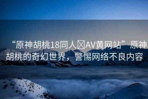 “原神胡桃18同人?AV黃網(wǎng)站”原神胡桃的奇幻世界，警惕網(wǎng)絡(luò)不良內(nèi)容