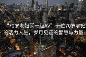 “70歲老婦?一級AV”一位70歲老婦的活力人生，歲月見證的智慧與力量