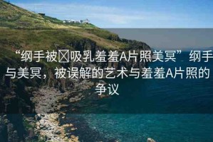 “綱手被?吸乳羞羞A片照美冥”綱手與美冥，被誤解的藝術(shù)與羞羞A片照的爭(zhēng)議