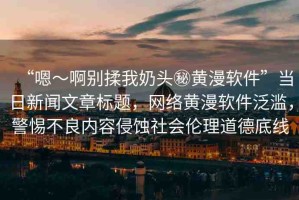 “嗯～啊別揉我奶頭秘黃漫軟件”當(dāng)日新聞文章標(biāo)題，網(wǎng)絡(luò)黃漫軟件泛濫，警惕不良內(nèi)容侵蝕社會(huì)倫理道德底線