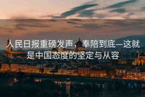 人民日報重磅發(fā)聲，奉陪到底—這就是中國態(tài)度的堅定與從容