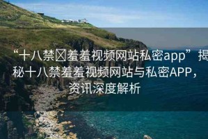 “十八禁?羞羞視頻網(wǎng)站私密app”揭秘十八禁羞羞視頻網(wǎng)站與私密APP，資訊深度解析