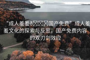 “成人羞羞??國產(chǎn)免費”成人羞羞文化的探索與反思，國產(chǎn)免費內(nèi)容的雙刃劍效應(yīng)