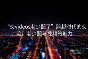 “交videos老少配了”跨越時(shí)代的交流，老少配與視頻的魅力
