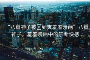 “八重神子被?到爽羞羞漫畫”八重神子，羞羞漫畫中的禁斷快感