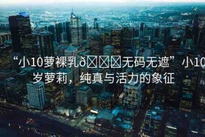 “小10蘿裸乳??無碼無遮”小10歲蘿莉，純真與活力的象征