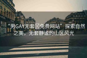 “男GAY無套?免費網(wǎng)站”探索自然之美，無套靜謐的山區(qū)風光