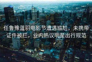 任魯豫藍(lán)羽電影節(jié)遭遇尷尬，未攜帶證件被攔，業(yè)內(nèi)熱議明星出行規(guī)范