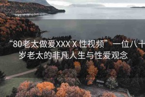 “80老太做爰XXXⅩ性視頻”一位八十歲老太的非凡人生與性愛觀念