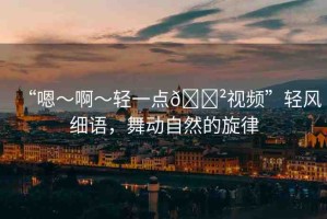 “嗯～啊～輕一點??視頻”輕風細語，舞動自然的旋律