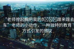 “老師撩起胸把我的??蹭來蹭去車”老師的小動作，一種獨特的教育方式引發(fā)的熱議