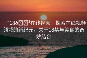 “18??在線視頻”探索在線視頻領(lǐng)域的新紀元，關(guān)于18禁與美食的奇妙結(jié)合