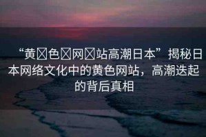 “黃?色?網?站高潮日本”揭秘日本網絡文化中的黃色網站，高潮迭起的背后真相