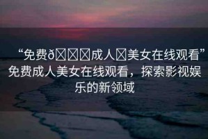 “免費(fèi)??成人?美女在線觀看”免費(fèi)成人美女在線觀看，探索影視娛樂的新領(lǐng)域