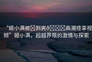 “姬小滿被?到爽??高潮痙攣視頻”姬小滿，超越界限的激情與探索