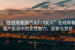 “在線觀看國(guó)產(chǎn)ⅩXXX女人”在線觀看國(guó)產(chǎn)影視中的女性魅力，探索與賞析