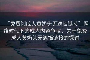 “免費?成人黃奶頭無遮擋鏈接”網(wǎng)絡(luò)時代下的成人內(nèi)容爭議，關(guān)于免費成人黃奶頭無遮擋鏈接的探討