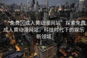“免費(fèi)?成人黃動(dòng)漫網(wǎng)站”探索免費(fèi)成人黃動(dòng)漫網(wǎng)站，科技時(shí)代下的娛樂新領(lǐng)域