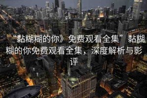 “黏糊糊的你》免費(fèi)觀看全集”黏糊糊的你免費(fèi)觀看全集，深度解析與影評