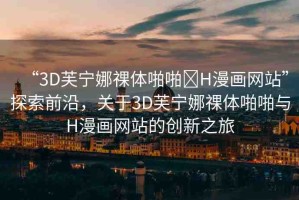 “3D芙寧娜祼體啪啪?H漫畫網(wǎng)站”探索前沿，關(guān)于3D芙寧娜祼體啪啪與H漫畫網(wǎng)站的創(chuàng)新之旅