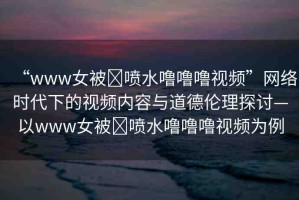 “www女被?噴水嚕嚕嚕視頻”網(wǎng)絡(luò)時(shí)代下的視頻內(nèi)容與道德倫理探討—以www女被?噴水嚕嚕嚕視頻為例