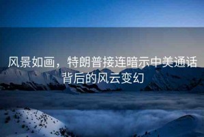 風(fēng)景如畫(huà)，特朗普接連暗示中美通話(huà)背后的風(fēng)云變幻