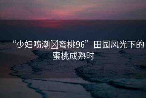 “少婦噴潮?蜜桃96”田園風(fēng)光下的蜜桃成熟時(shí)