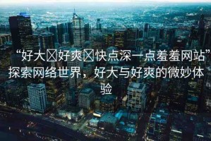 “好大?好爽?快點(diǎn)深一點(diǎn)羞羞網(wǎng)站”探索網(wǎng)絡(luò)世界，好大與好爽的微妙體驗(yàn)