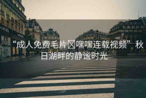 “成人免費毛片?嘿嘿連載視頻”秋日湖畔的靜謐時光