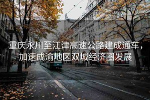 重慶永川至江津高速公路建成通車，加速成渝地區(qū)雙城經(jīng)濟(jì)圈發(fā)展