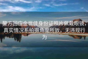 警方回應(yīng)金世佳身份證照片佩戴眼鏡，真實(shí)情況系拍攝角度所致，無(wú)違規(guī)行為
