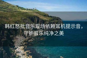 韓紅怒批音樂(lè)現(xiàn)場(chǎng)依賴耳機(jī)提示音，守護(hù)音樂(lè)純凈之美