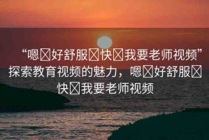 “嗯?好舒服?快?我要老師視頻”探索教育視頻的魅力，嗯?好舒服?快?我要老師視頻