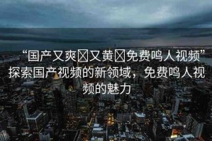 “國(guó)產(chǎn)又爽?又黃?免費(fèi)鳴人視頻”探索國(guó)產(chǎn)視頻的新領(lǐng)域，免費(fèi)鳴人視頻的魅力