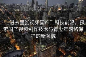 “進(jìn)去里?視頻國(guó)產(chǎn)”科技前沿，探索國(guó)產(chǎn)視頻制作技術(shù)與青少年網(wǎng)絡(luò)保護(hù)的新領(lǐng)域