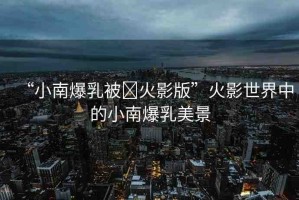 “小南爆乳被?火影版”火影世界中的小南爆乳美景