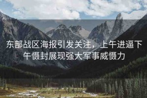 東部戰(zhàn)區(qū)海報引發(fā)關(guān)注，上午進逼下午懾封展現(xiàn)強大軍事威懾力