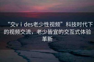 “交vⅰdes老少性視頻”科技時(shí)代下的視頻交流，老少皆宜的交互式體驗(yàn)革新