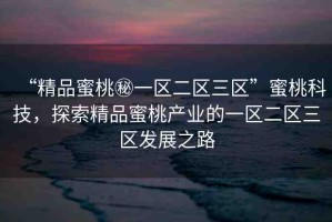 “精品蜜桃秘一區(qū)二區(qū)三區(qū)”蜜桃科技，探索精品蜜桃產(chǎn)業(yè)的一區(qū)二區(qū)三區(qū)發(fā)展之路