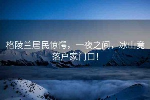 格陵蘭居民驚愕，一夜之間，冰山竟落戶(hù)家門(mén)口！
