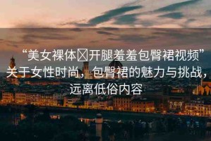 “美女裸體?開腿羞羞包臀裙視頻”關(guān)于女性時尚，包臀裙的魅力與挑戰(zhàn)，遠(yuǎn)離低俗內(nèi)容