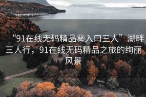 “91在線無碼精品秘入口三人”湖畔三人行，91在線無碼精品之旅的絢麗風(fēng)景