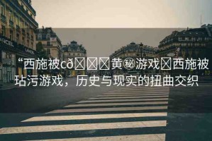 “西施被c??黃秘游戲?西施被玷污游戲，歷史與現(xiàn)實的扭曲交織