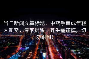 當(dāng)日新聞文章標題，中藥手串成年輕人新寵，專家提醒，養(yǎng)生需謹慎，切勿跟風(fēng)！