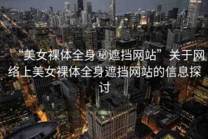 “美女裸體全身秘遮擋網(wǎng)站”關(guān)于網(wǎng)絡(luò)上美女裸體全身遮擋網(wǎng)站的信息探討