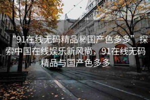 “91在線無碼精品秘國(guó)產(chǎn)色多多”探索中國(guó)在線娛樂新風(fēng)尚，91在線無碼精品與國(guó)產(chǎn)色多多