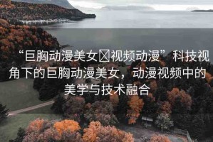 “巨胸動(dòng)漫美女?視頻動(dòng)漫”科技視角下的巨胸動(dòng)漫美女，動(dòng)漫視頻中的美學(xué)與技術(shù)融合